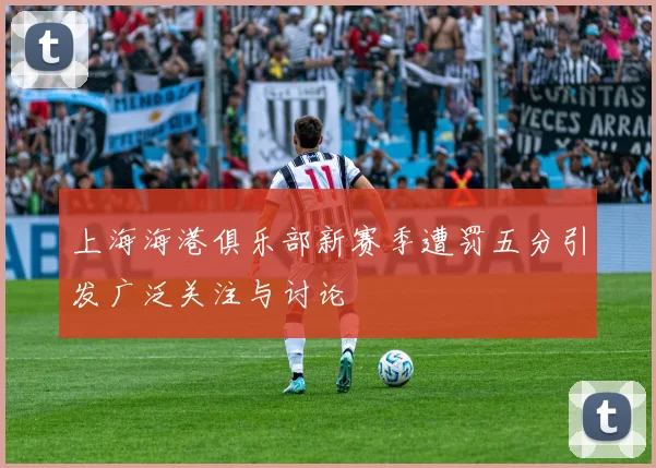 上海海港俱乐部新赛季遭罚五分引发广泛关注与讨论
