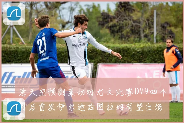 意天空预测莱切对尤文比赛DV9四个月后首发伊尔迪兹图拉姆有望出场