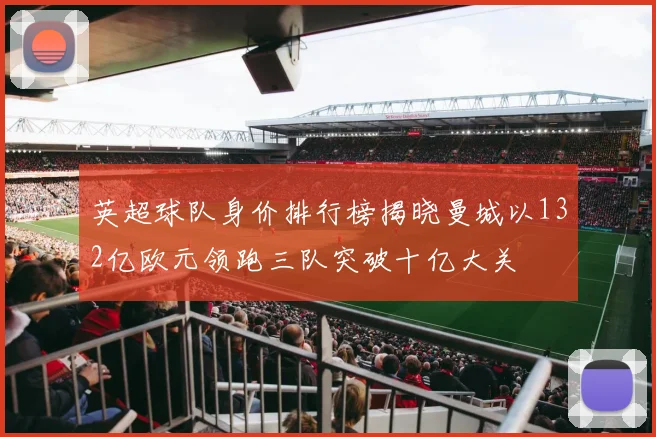 英超球队身价排行榜揭晓曼城以132亿欧元领跑三队突破十亿大关