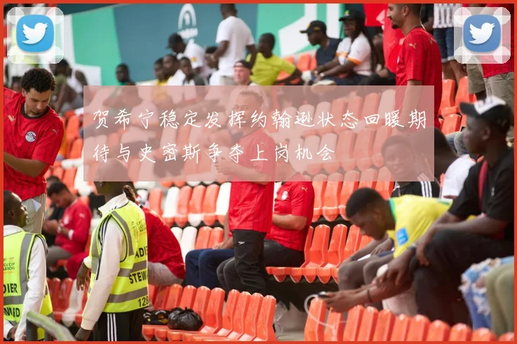 贺希宁稳定发挥约翰逊状态回暖期待与史密斯争夺上岗机会