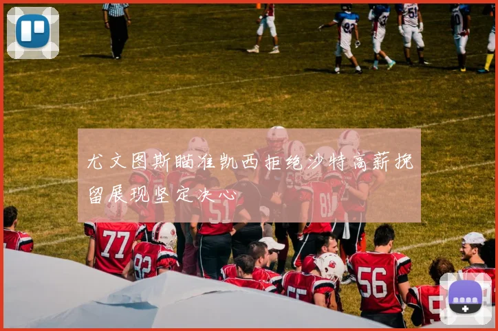尤文图斯瞄准凯西拒绝沙特高薪挽留展现坚定决心