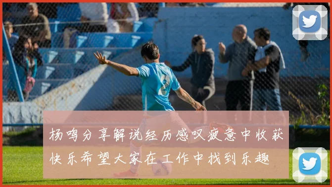 杨鸣分享解说经历感叹疲惫中收获快乐希望大家在工作中找到乐趣