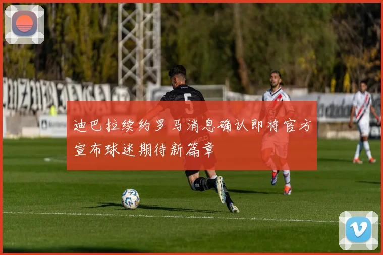 迪巴拉续约罗马消息确认即将官方宣布球迷期待新篇章