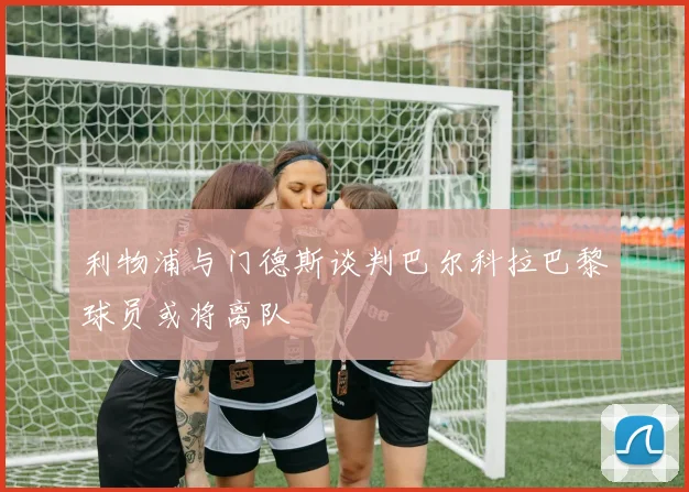 利物浦与门德斯谈判巴尔科拉巴黎球员或将离队