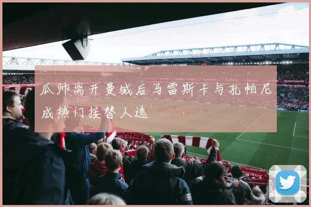 瓜帅离开曼城后马雷斯卡与孔帕尼成热门接替人选