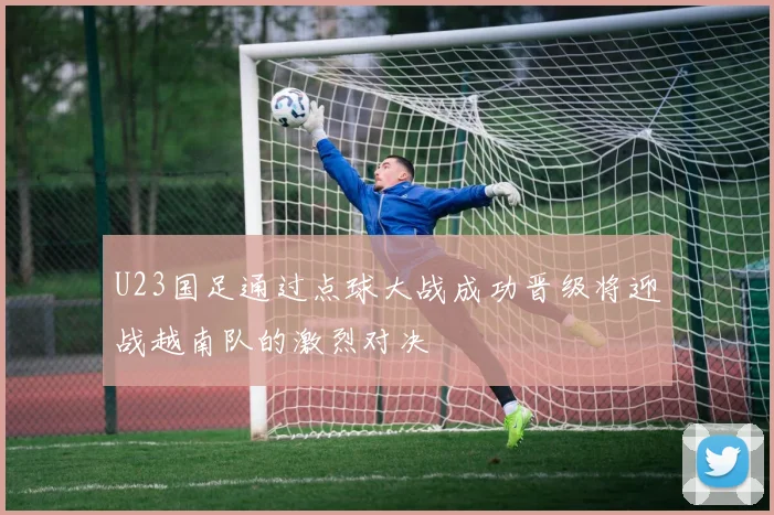U23国足通过点球大战成功晋级将迎战越南队的激烈对决