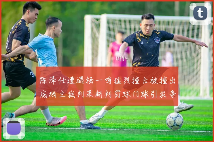 陈泽仕遭遇杨一鸣猛烈撞击被撞出底线主裁判果断判罚球门球引发争议