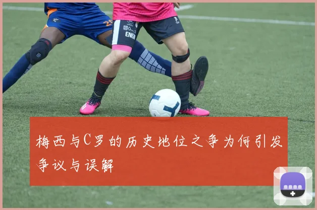 梅西与C罗的历史地位之争为何引发争议与误解