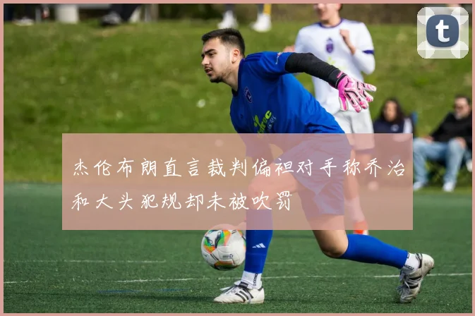杰伦布朗直言裁判偏袒对手称乔治和大头犯规却未被吹罚