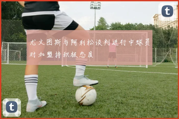 尤文图斯与阿利松谈判进行中球员对加盟持积极态度