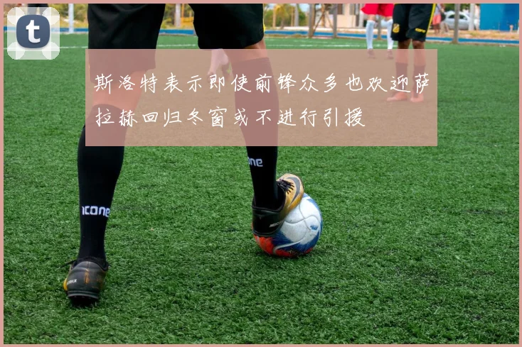 斯洛特表示即使前锋众多也欢迎萨拉赫回归冬窗或不进行引援