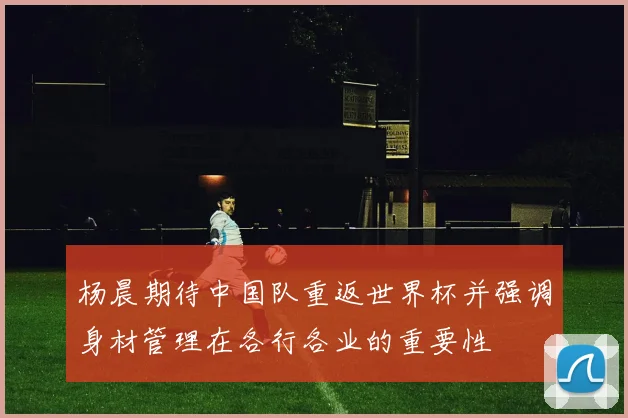 杨晨期待中国队重返世界杯并强调身材管理在各行各业的重要性