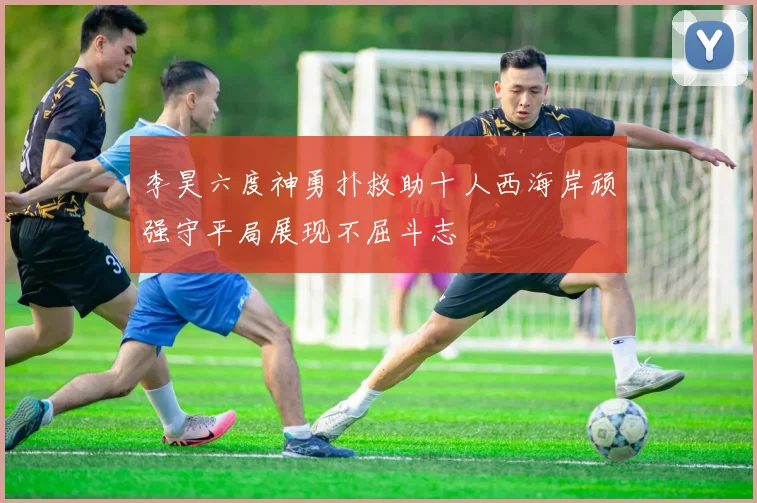 李昊六度神勇扑救助十人西海岸顽强守平局展现不屈斗志