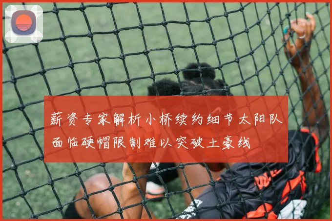 薪资专家解析小桥续约细节太阳队面临硬帽限制难以突破土豪线