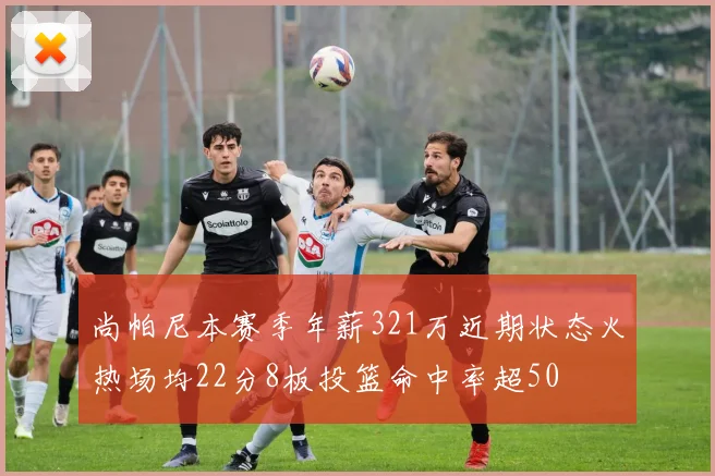 尚帕尼本赛季年薪321万近期状态火热场均22分8板投篮命中率超50