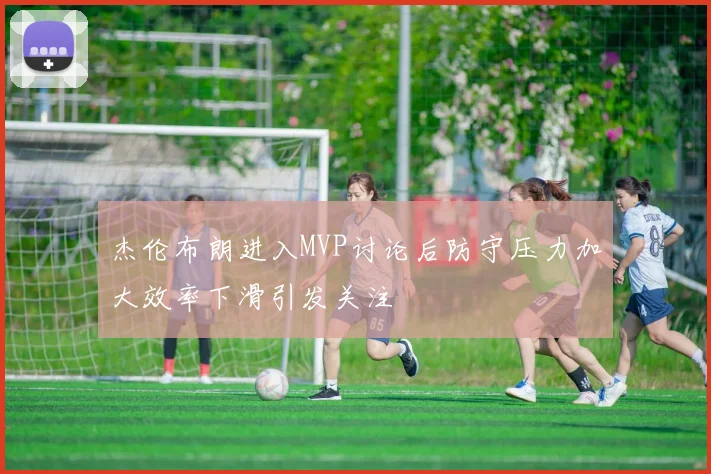 杰伦布朗进入MVP讨论后防守压力加大效率下滑引发关注