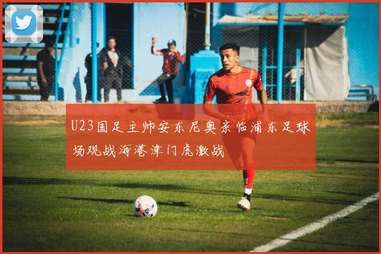 U23国足主帅安东尼奥亲临浦东足球场观战海港津门虎激战