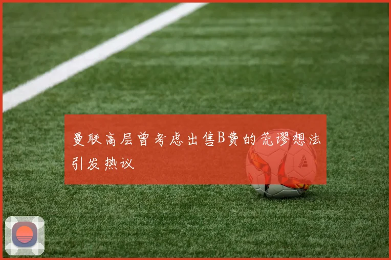 曼联高层曾考虑出售B费的荒谬想法引发热议