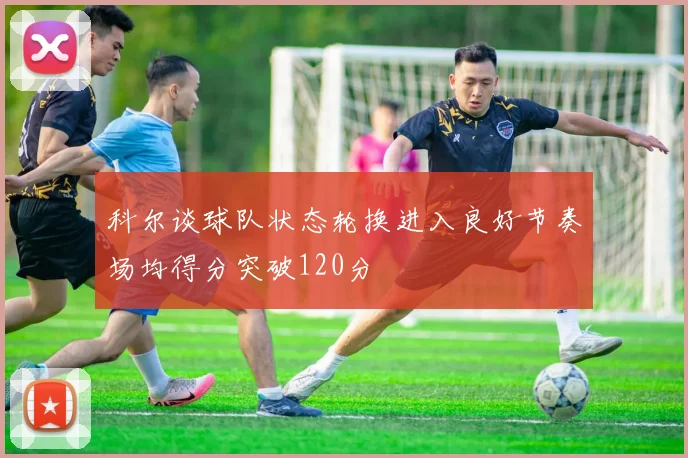 科尔谈球队状态轮换进入良好节奏场均得分突破120分