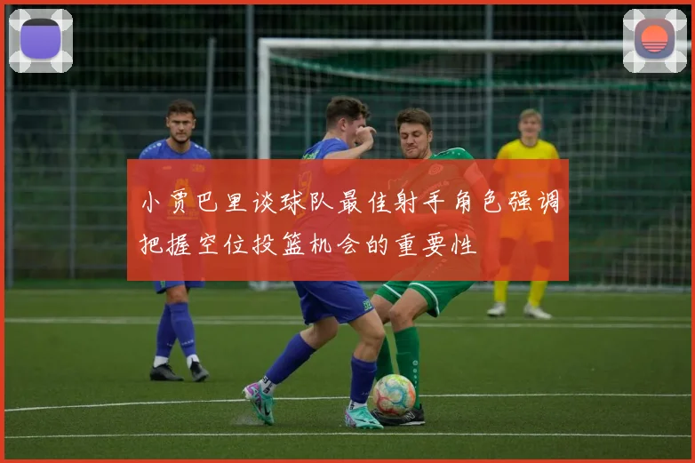 小贾巴里谈球队最佳射手角色强调把握空位投篮机会的重要性