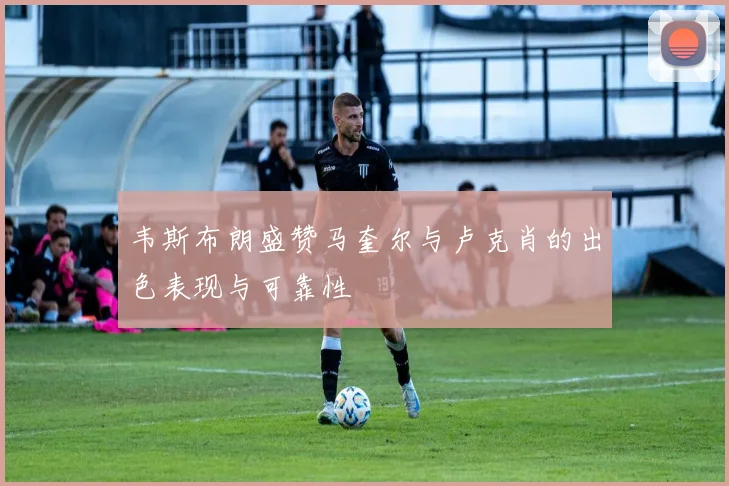 韦斯布朗盛赞马奎尔与卢克肖的出色表现与可靠性