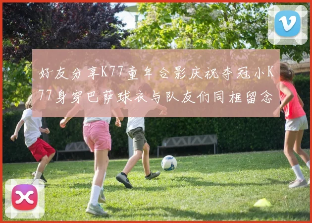 好友分享K77童年合影庆祝夺冠小K77身穿巴萨球衣与队友们同框留念