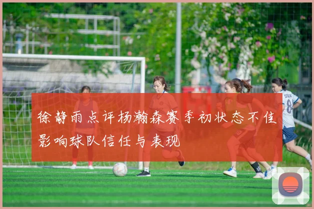 徐静雨点评杨瀚森赛季初状态不佳影响球队信任与表现
