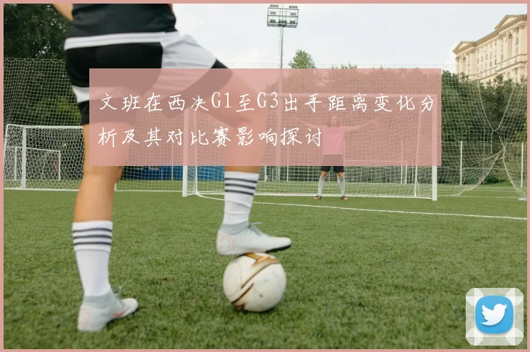 文班在西决G1至G3出手距离变化分析及其对比赛影响探讨
