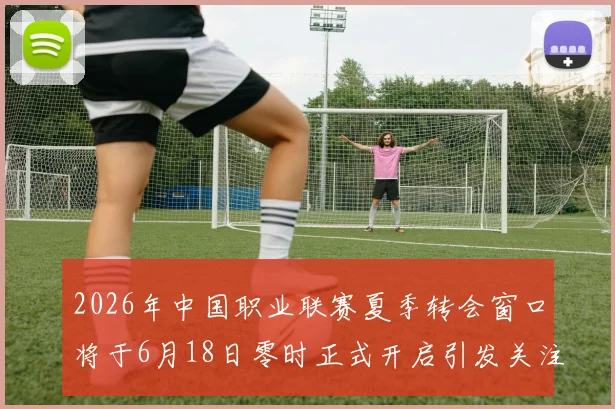 2026年中国职业联赛夏季转会窗口将于6月18日零时正式开启引发关注