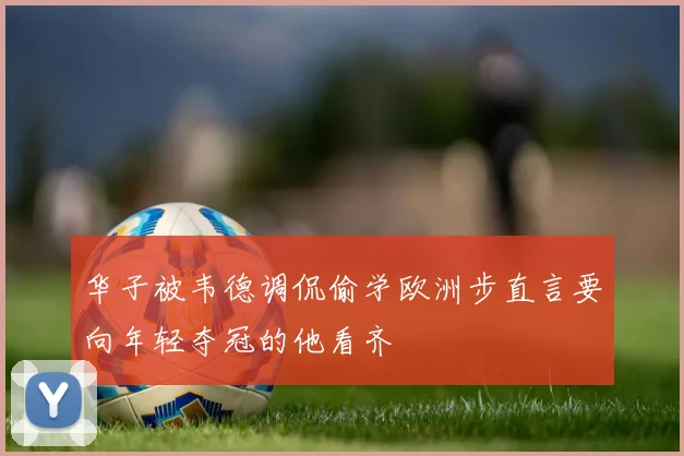 华子被韦德调侃偷学欧洲步直言要向年轻夺冠的他看齐