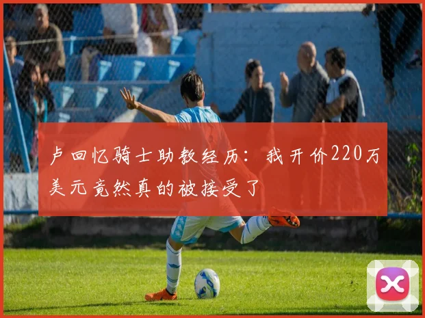 卢回忆骑士助教经历：我开价220万美元竟然真的被接受了