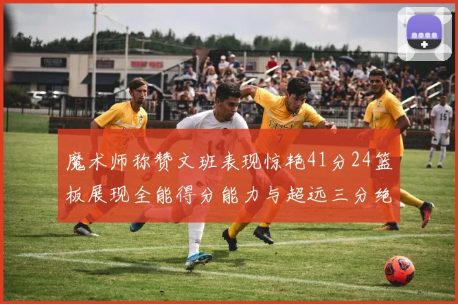 魔术师称赞文班表现惊艳41分24篮板展现全能得分能力与超远三分绝技
