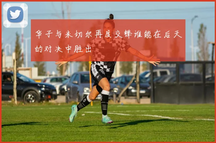 华子与米切尔再度交锋谁能在后天的对决中胜出