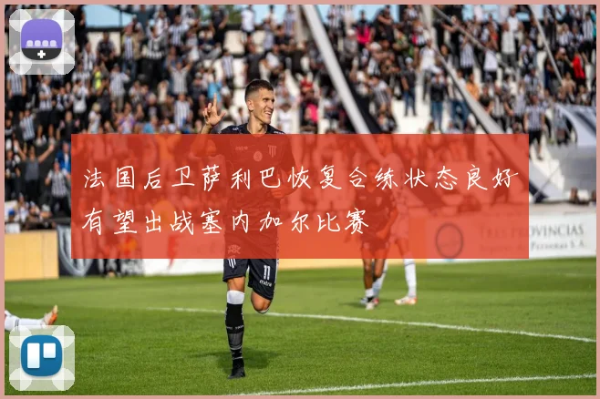 法国后卫萨利巴恢复合练状态良好有望出战塞内加尔比赛