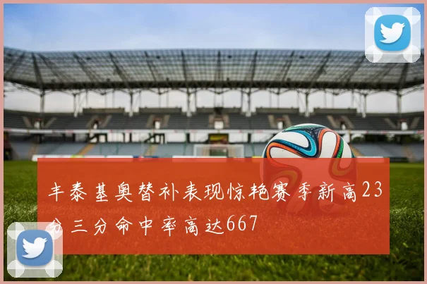丰泰基奥替补表现惊艳赛季新高23分三分命中率高达667