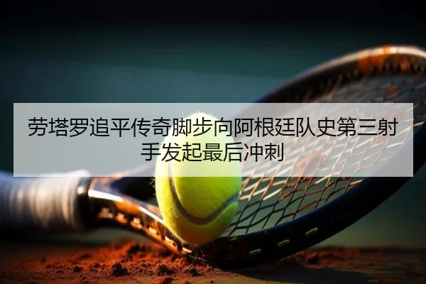 劳塔罗追平传奇脚步向阿根廷队史第三射手发起最后冲刺 - bandao
